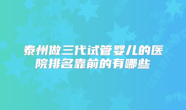 泰州做三代试管婴儿的医院排名靠前的有哪些