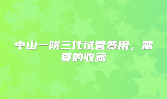 中山一院三代试管费用,需要的收藏