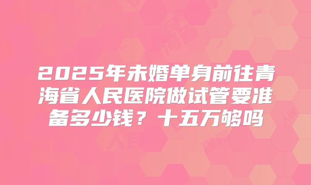 2025年未婚单身前往青海省人民医院做试管要准备多少钱？十五万够吗