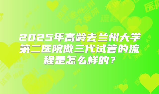 2025年高龄去兰州大学第二医院做三代试管的流程是怎么样的?