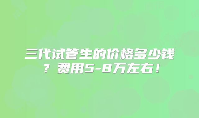 三代试管生的价格多少钱？费用5-8万左右！