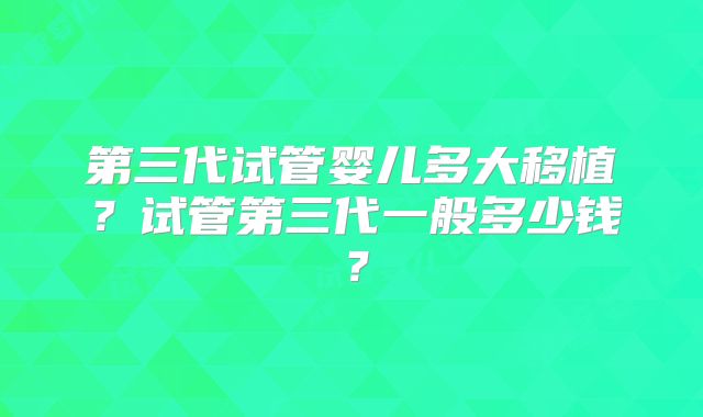 第三代试管婴儿多大移植？试管第三代一般多少钱？