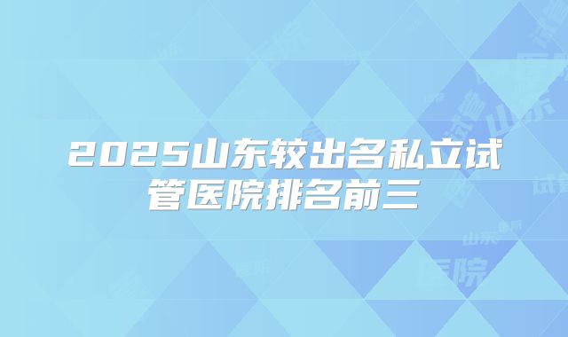 2025山东较出名私立试管医院排名前三