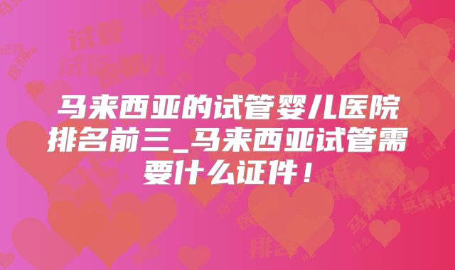 马来西亚的试管婴儿医院排名前三_马来西亚试管需要什么证件！