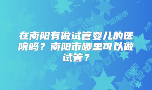 在南阳有做试管婴儿的医院吗?南阳市哪里可以做试管?