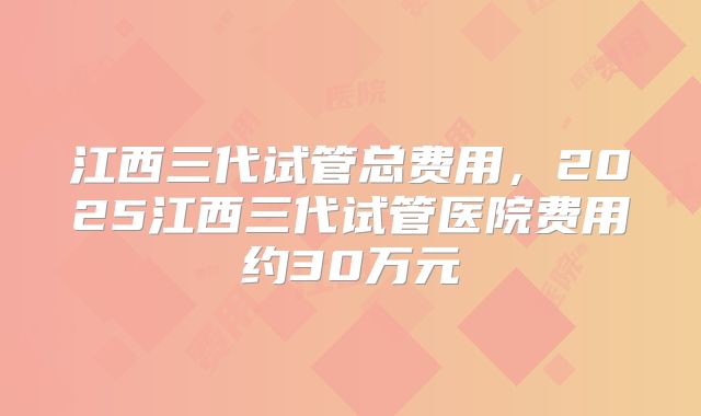 江西三代试管总费用,2025江西三代试管医院费用约30万元