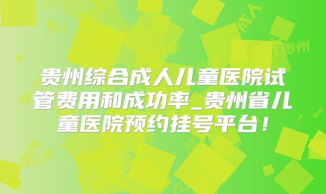 贵州综合成人儿童医院试管费用和成功率_贵州省儿童医院预约挂号平台！