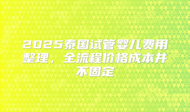 2025泰国试管婴儿费用整理，全流程价格成本并不固定