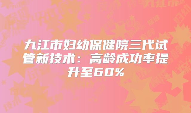 九江市妇幼保健院三代试管新技术：高龄成功率提升至60%