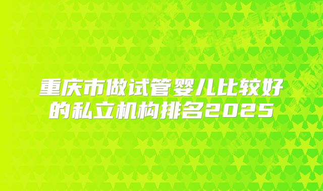 重庆市做试管婴儿比较好的私立机构排名2025