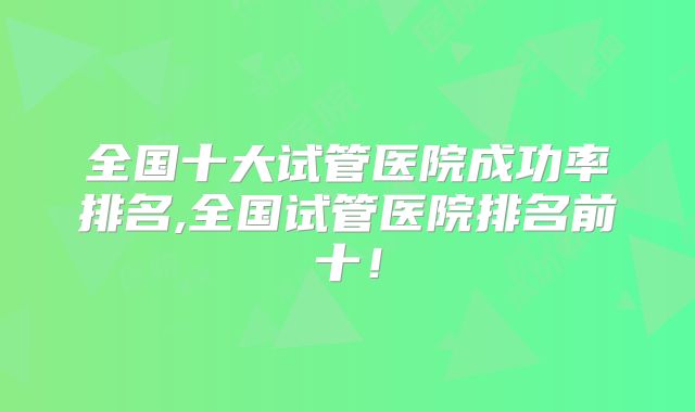 全国十大试管医院成功率排名,全国试管医院排名前十！