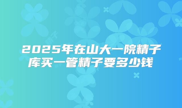 2025年在山大一院精子库买一管精子要多少钱