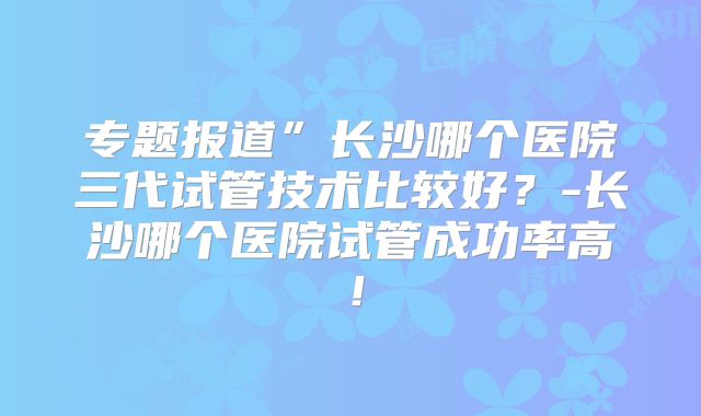 专题报道”长沙哪个医院三代试管技术比较好?-长沙哪个医院试管成功率高!