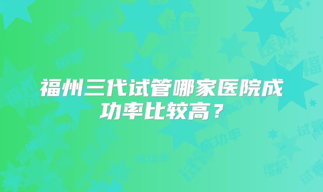 福州三代试管哪家医院成功率比较高？