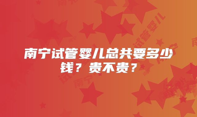 南宁试管婴儿总共要多少钱?贵不贵?