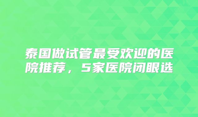 泰国做试管最受欢迎的医院推荐，5家医院闭眼选
