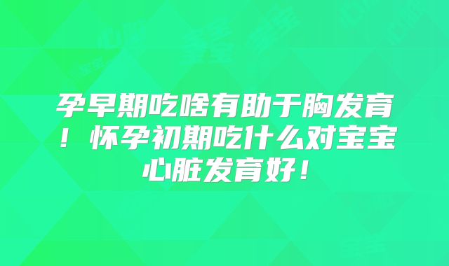 孕早期吃啥有助于胸发育！怀孕初期吃什么对宝宝心脏发育好！