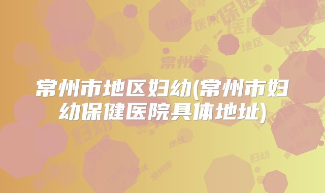 常州市地区妇幼(常州市妇幼保健医院具体地址)