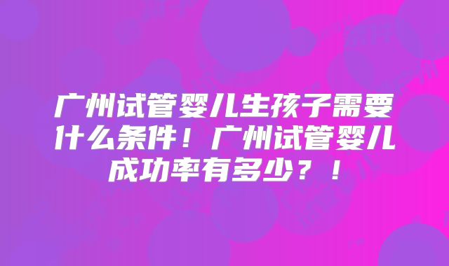 广州试管婴儿生孩子需要什么条件！广州试管婴儿成功率有多少？！
