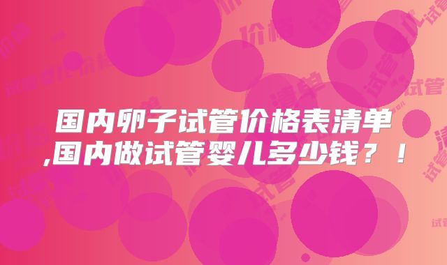国内卵子试管价格表清单,国内做试管婴儿多少钱？！