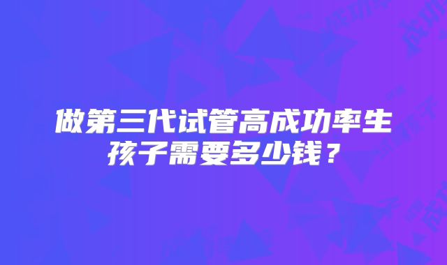 做第三代试管高成功率生孩子需要多少钱？