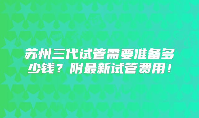 苏州三代试管需要准备多少钱？附最新试管费用！