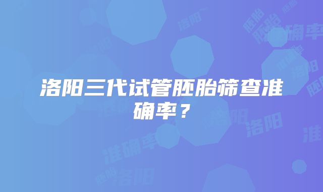 洛阳三代试管胚胎筛查准确率？