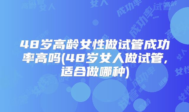 48岁高龄女性做试管成功率高吗(48岁女人做试管,适合做哪种)