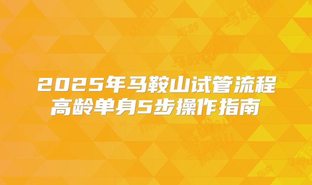 2025年马鞍山试管流程高龄单身5步操作指南