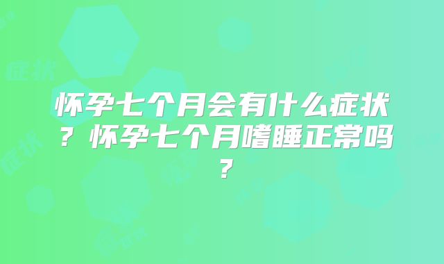 怀孕七个月会有什么症状？怀孕七个月嗜睡正常吗？