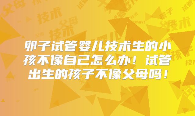 卵子试管婴儿技术生的小孩不像自己怎么办!试管出生的孩子不像父母吗!