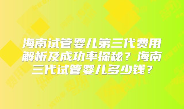 海南试管婴儿第三代费用解析及成功率探秘？海南三代试管婴儿多少钱？