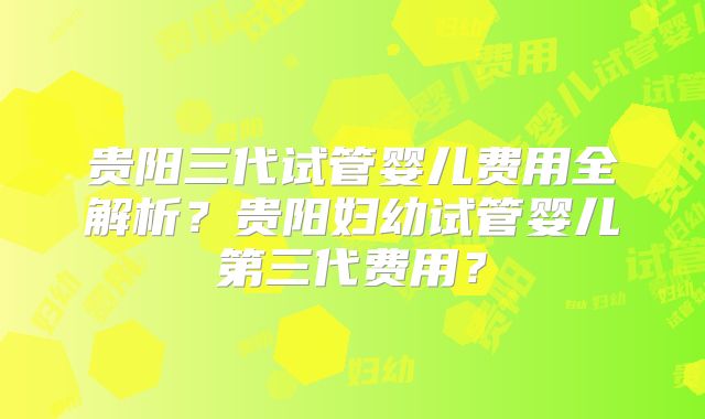 贵阳三代试管婴儿费用全解析？贵阳妇幼试管婴儿第三代费用？