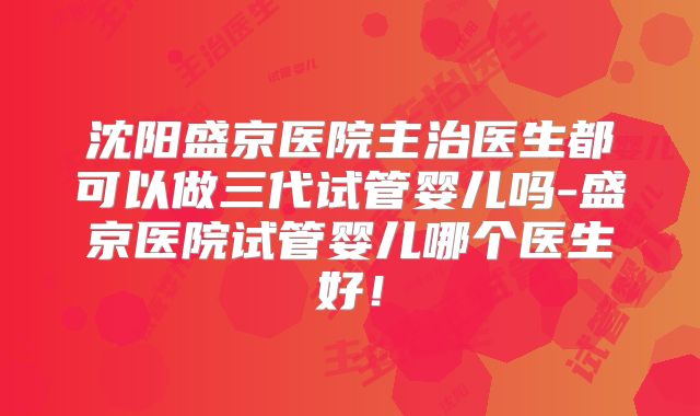 沈阳盛京医院主治医生都可以做三代试管婴儿吗-盛京医院试管婴儿哪个医生好！