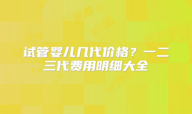 试管婴儿几代价格？一二三代费用明细大全