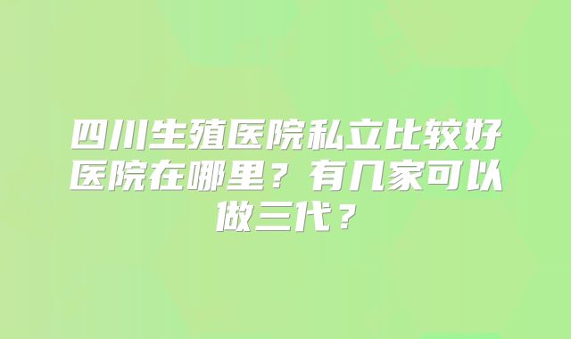 四川生殖医院私立比较好医院在哪里?有几家可以做三代?