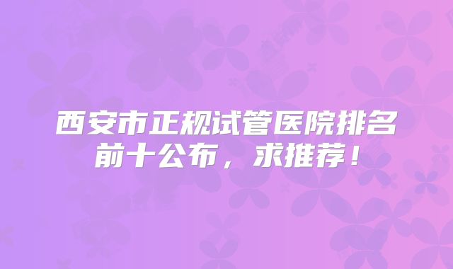 西安市正规试管医院排名前十公布，求推荐！