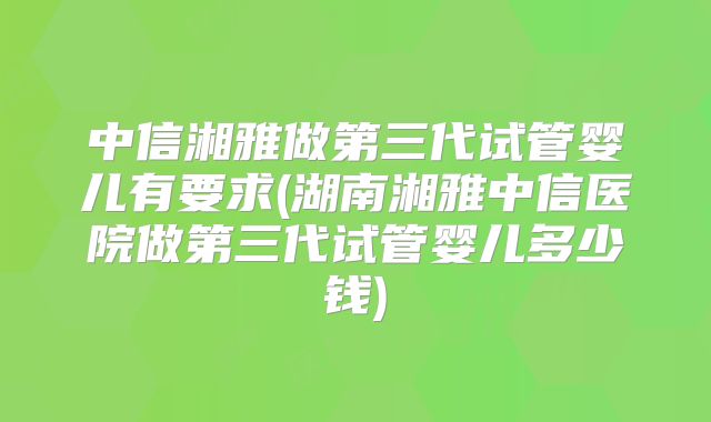 中信湘雅做第三代试管婴儿有要求(湖南湘雅中信医院做第三代试管婴儿多少钱)