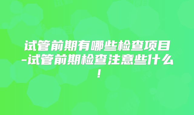 试管前期有哪些检查项目-试管前期检查注意些什么!