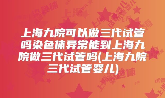 上海九院可以做三代试管吗染色体异常能到上海九院做三代试管吗(上海九院三代试管婴儿)