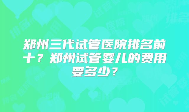 郑州三代试管医院排名前十？郑州试管婴儿的费用要多少？