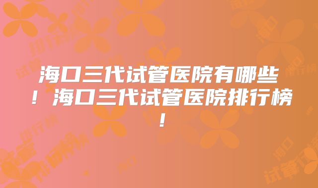 海口三代试管医院有哪些！海口三代试管医院排行榜！
