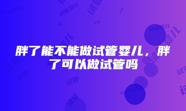 胖了能不能做试管婴儿，胖了可以做试管吗