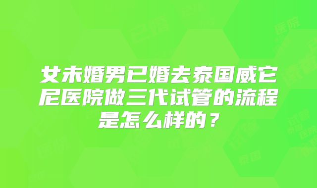 女未婚男已婚去泰国威它尼医院做三代试管的流程是怎么样的?