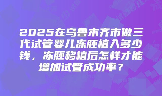 2025在乌鲁木齐市做三代试管婴儿冻胚植入多少钱，冻胚移植后怎样才能增加试管成功率？