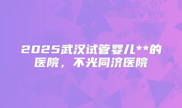 2025武汉试管婴儿**的医院,不光同济医院
