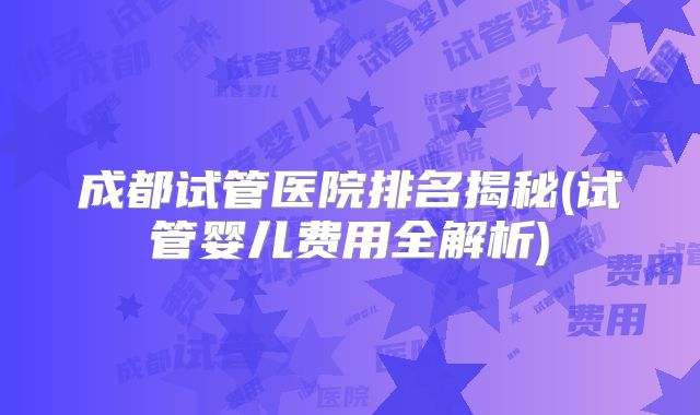 成都试管医院排名揭秘(试管婴儿费用全解析)