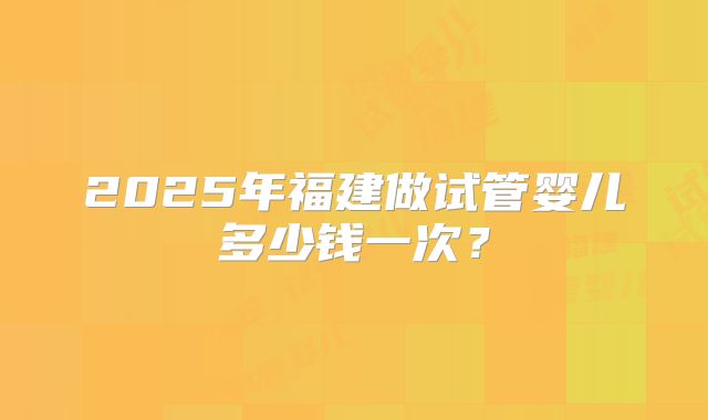 2025年福建做试管婴儿多少钱一次？