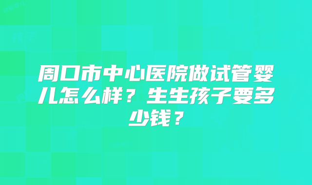 周口市中心医院做试管婴儿怎么样？生生孩子要多少钱？