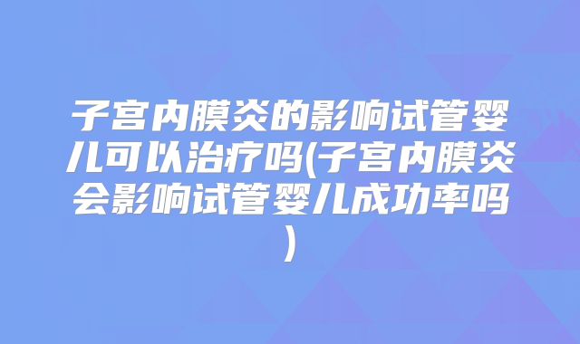 子宫内膜炎的影响试管婴儿可以治疗吗(子宫内膜炎会影响试管婴儿成功率吗)